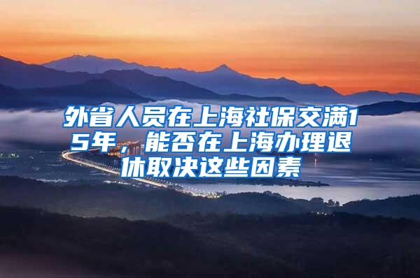 外省人员在上海社保交满15年，能否在上海办理退休取决这些因素