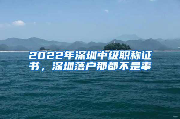 2022年深圳中级职称证书，深圳落户那都不是事