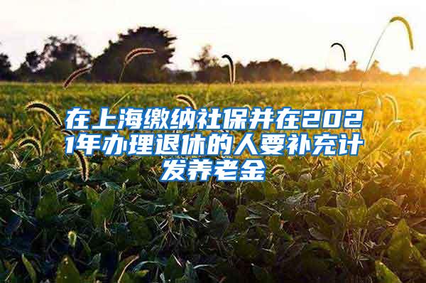 在上海缴纳社保并在2021年办理退休的人要补充计发养老金