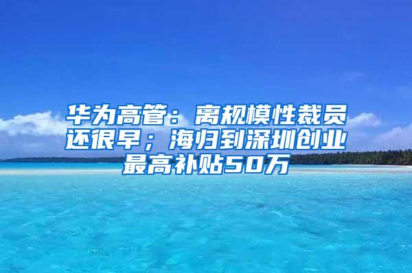 华为高管：离规模性裁员还很早；海归到深圳创业最高补贴50万