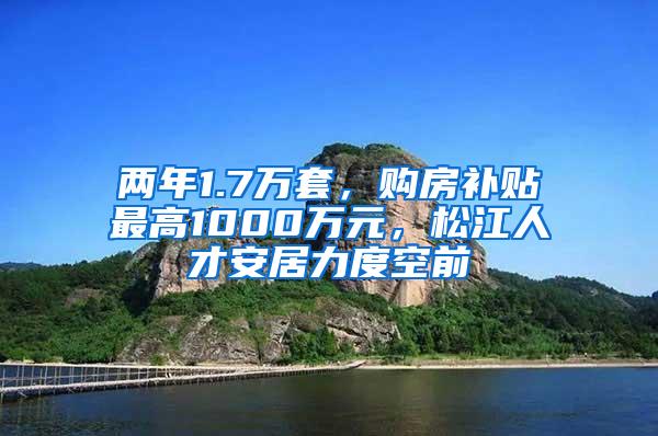 两年1.7万套，购房补贴最高1000万元，松江人才安居力度空前