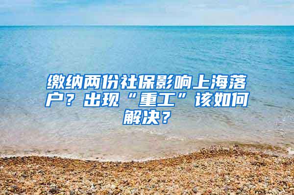 缴纳两份社保影响上海落户？出现“重工”该如何解决？