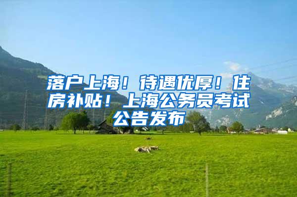 落户上海！待遇优厚！住房补贴！上海公务员考试公告发布