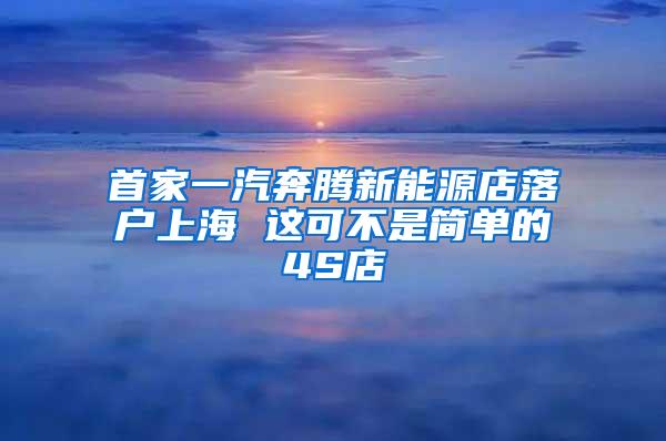 首家一汽奔腾新能源店落户上海 这可不是简单的4S店