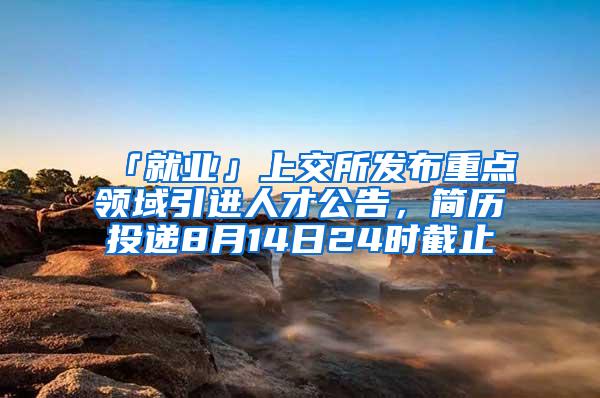 「就业」上交所发布重点领域引进人才公告，简历投递8月14日24时截止