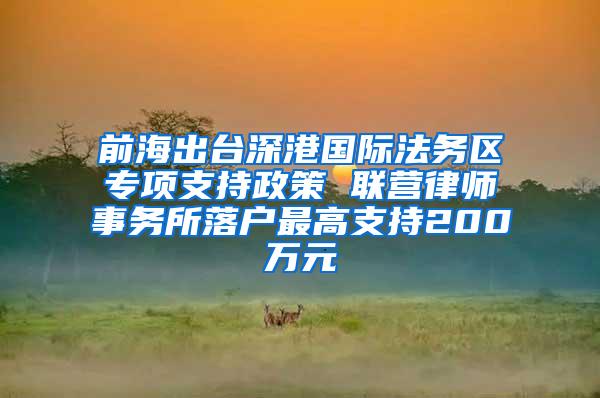 前海出台深港国际法务区专项支持政策 联营律师事务所落户最高支持200万元