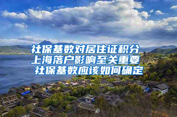 社保基数对居住证积分 上海落户影响至关重要 社保基数应该如何确定