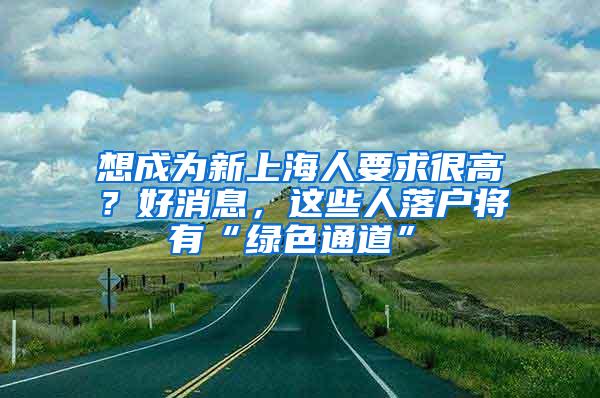 想成为新上海人要求很高？好消息，这些人落户将有“绿色通道”→