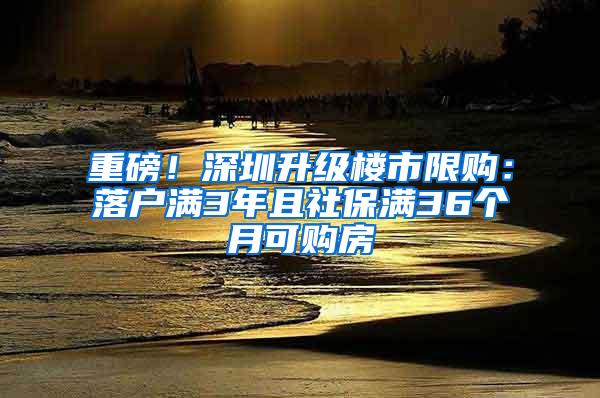 重磅！深圳升级楼市限购：落户满3年且社保满36个月可购房