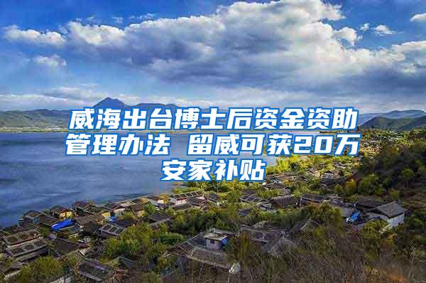 威海出台博士后资金资助管理办法 留威可获20万安家补贴