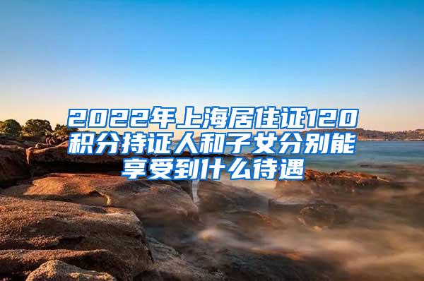 2022年上海居住证120积分持证人和子女分别能享受到什么待遇