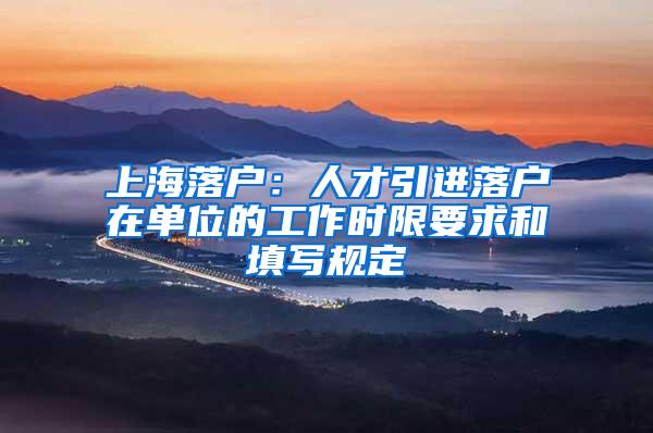 上海落户：人才引进落户在单位的工作时限要求和填写规定