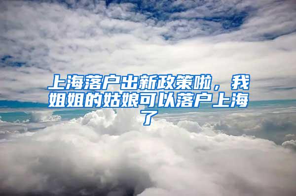 上海落户出新政策啦，我姐姐的姑娘可以落户上海了