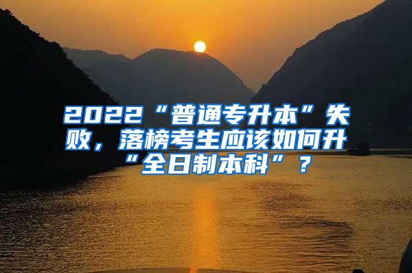 2022“普通专升本”失败，落榜考生应该如何升“全日制本科”？