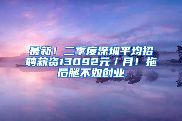 最新！二季度深圳平均招聘薪资13092元／月！拖后腿不如创业