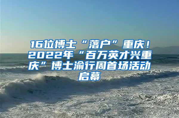 16位博士“落户”重庆！2022年“百万英才兴重庆”博士渝行周首场活动启幕