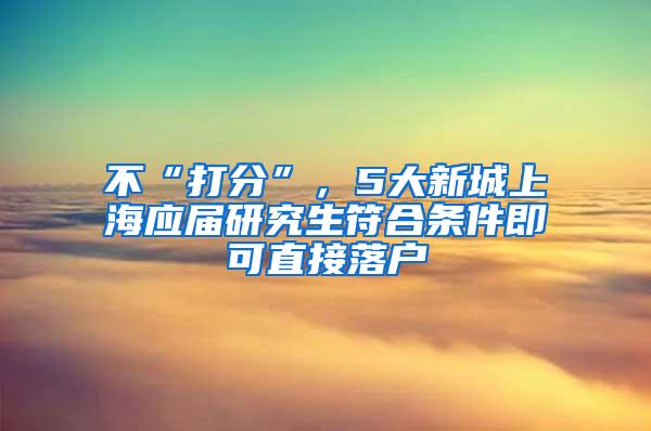 不“打分”，5大新城上海应届研究生符合条件即可直接落户