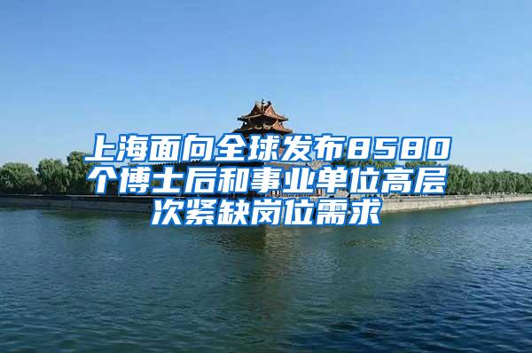 上海面向全球发布8580个博士后和事业单位高层次紧缺岗位需求