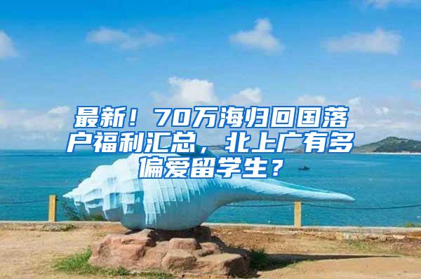 最新！70万海归回国落户福利汇总，北上广有多偏爱留学生？