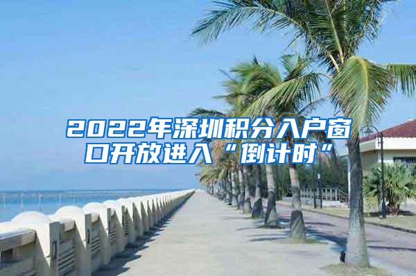 2022年深圳积分入户窗口开放进入“倒计时”