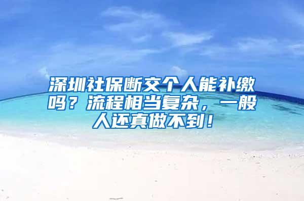 深圳社保断交个人能补缴吗？流程相当复杂，一般人还真做不到！