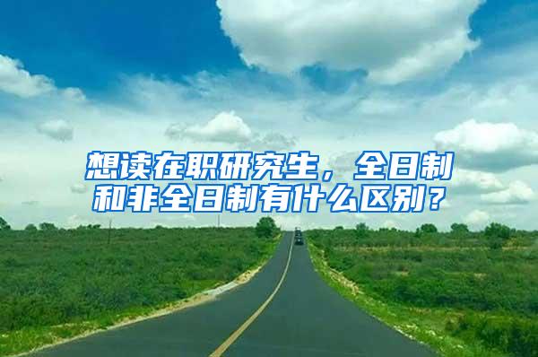 想读在职研究生，全日制和非全日制有什么区别？