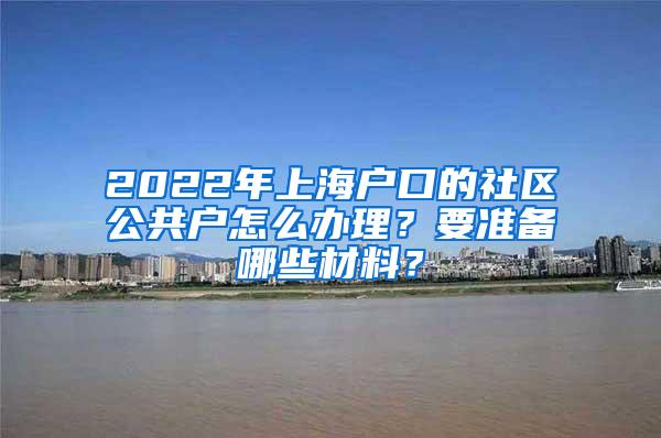 2022年上海户口的社区公共户怎么办理？要准备哪些材料？