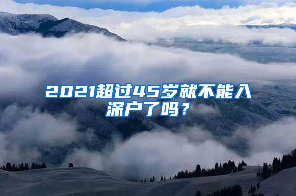 2021超过45岁就不能入深户了吗？