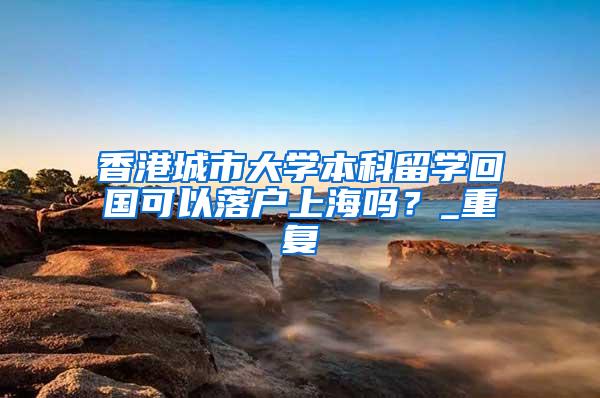 香港城市大学本科留学回国可以落户上海吗？_重复