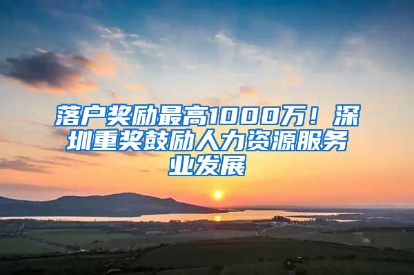 落户奖励最高1000万！深圳重奖鼓励人力资源服务业发展