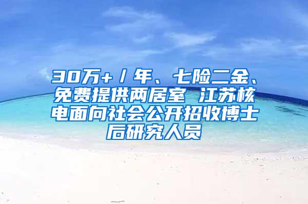 30万+／年、七险二金、免费提供两居室 江苏核电面向社会公开招收博士后研究人员