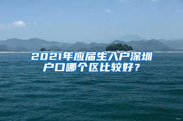 2021年应届生入户深圳户口哪个区比较好？