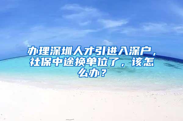 办理深圳人才引进入深户，社保中途换单位了，该怎么办？