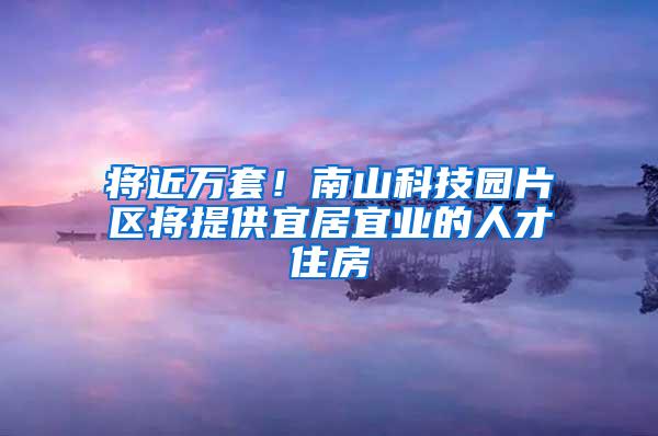 将近万套！南山科技园片区将提供宜居宜业的人才住房