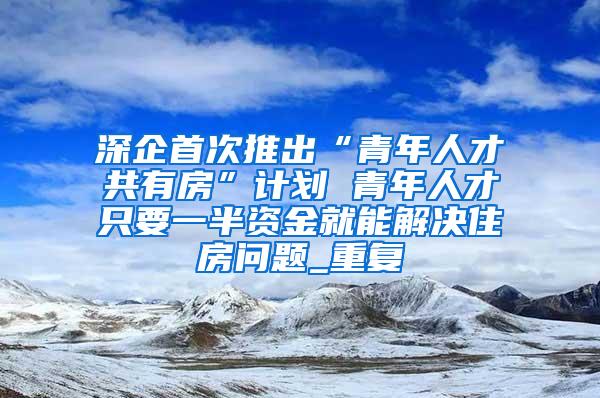 深企首次推出“青年人才共有房”计划 青年人才只要一半资金就能解决住房问题_重复