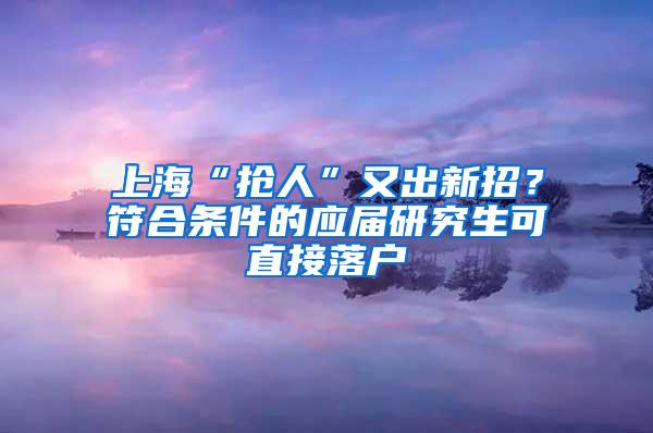 上海“抢人”又出新招？符合条件的应届研究生可直接落户