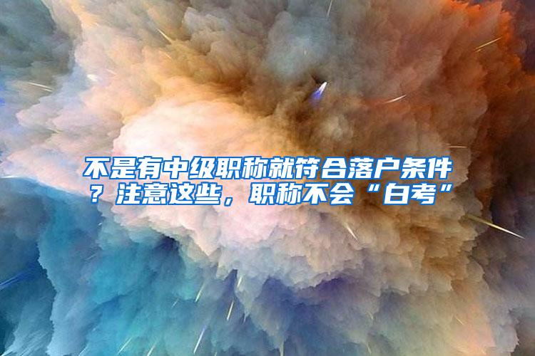 不是有中级职称就符合落户条件？注意这些，职称不会“白考”