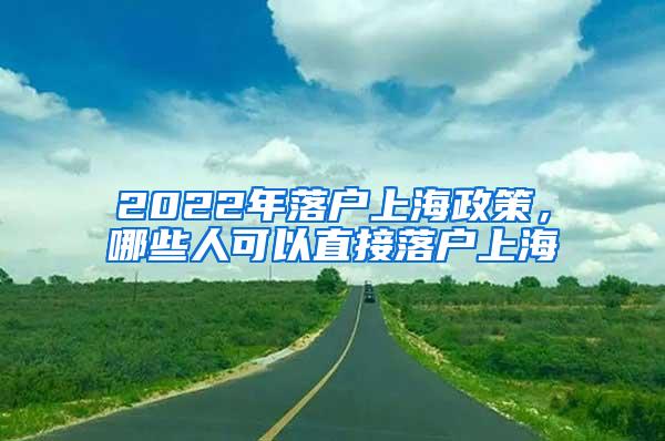 2022年落户上海政策，哪些人可以直接落户上海