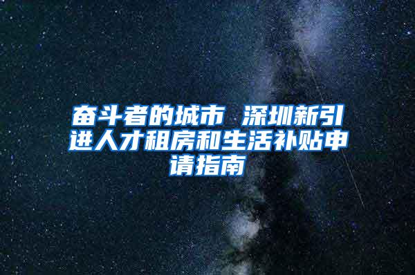 奋斗者的城市 深圳新引进人才租房和生活补贴申请指南