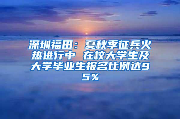 深圳福田：夏秋季征兵火热进行中 在校大学生及大学毕业生报名比例达95%