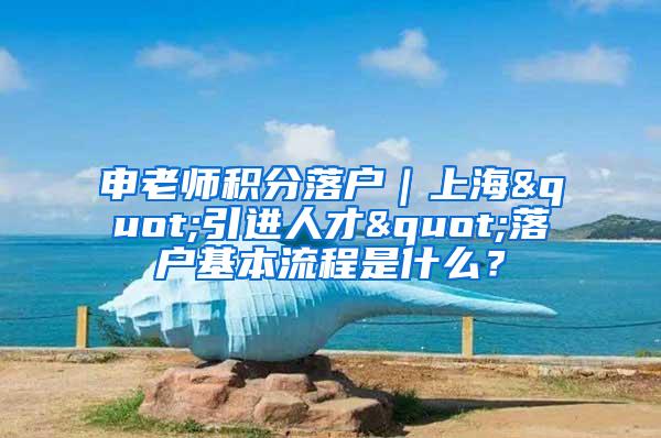 申老师积分落户｜上海"引进人才"落户基本流程是什么？