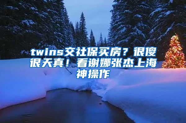 twins交社保买房？很傻很天真！看谢娜张杰上海神操作