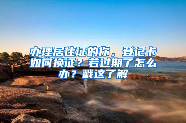 办理居住证的你，登记卡如何换证？若过期了怎么办？戳这了解