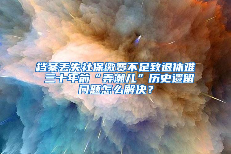 档案丢失社保缴费不足致退休难 三十年前“弄潮儿”历史遗留问题怎么解决？