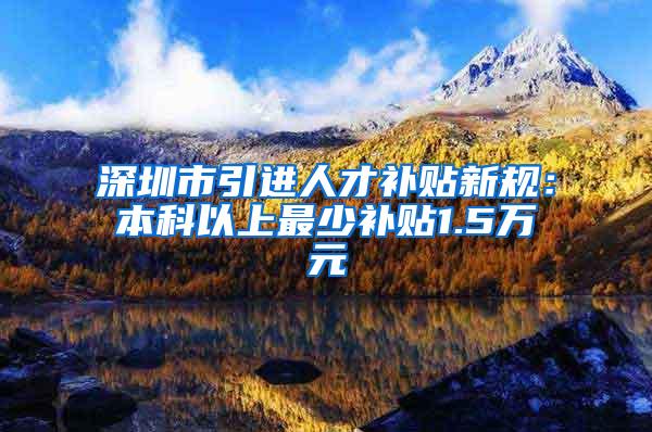 深圳市引进人才补贴新规：本科以上最少补贴1.5万元