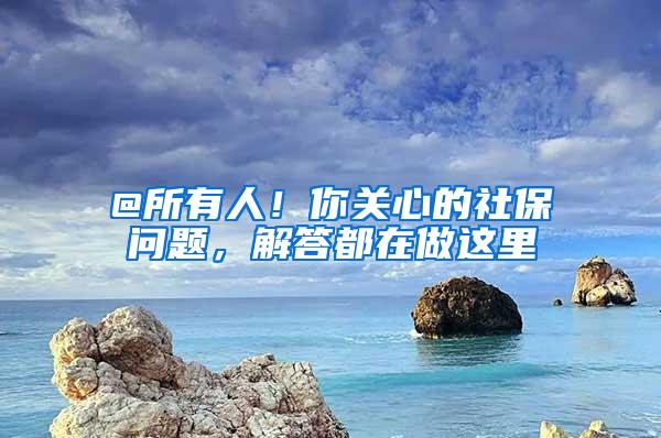 @所有人！你关心的社保问题，解答都在做这里