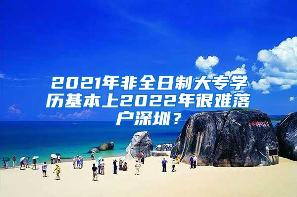 2021年非全日制大专学历基本上2022年很难落户深圳？