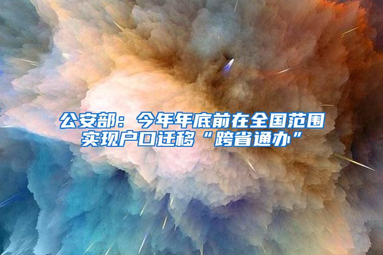 公安部：今年年底前在全国范围实现户口迁移“跨省通办”