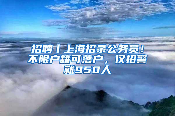 招聘丨上海招录公务员！不限户籍可落户，仅招警就950人