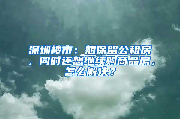 深圳楼市：想保留公租房，同时还想继续购商品房，怎么解决？